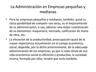 La Administración en Empresas pequeñas y
medianas
• Para las empresas pequeñas y medianas, también, quizá su
única posibilidad de competir con otras, es el mejoramiento
de su administración, o sea, obtener una mejor coordinación
de su elementos: maquinaria, mercado, calificación de mano
de obra, etc.
• La elevación de la productividad, preocupación quizá de la
mayor importancia actualmente en el campo económico,
social, depende, por lo dicho anteriormente, de la adecuada
administración de las empresas, ya que si cada célula de esa
vida económico-social es eficiente y productiva, la sociedad
misma, formada por ellas, tendrá que serlo también.
 