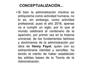 Si bien la administración intuitiva es
antiquísima como actividad humana, no
lo es, sin embargo, como actividad
profesional, pues el año 2016, apenas
va a cumplir un siglo, por lo que el
mundo celebrará el centenario de la
aparición, por primer vez en la historia
universal, de los fundamentos teóricos
y doctrinarios de la administración por
obra de Henry Fayol, quien con su
extraordinaria claridad y sencillez, ha
tenido el mérito de haber establecido
las sólidas bases de la Teoría de la
Administración.
CONCEPTUALIZACIÓN...
 