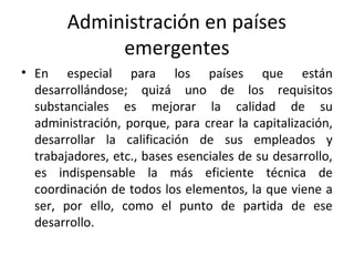 Administración en países
emergentes
• En especial para los países que están
desarrollándose; quizá uno de los requisitos
substanciales es mejorar la calidad de su
administración, porque, para crear la capitalización,
desarrollar la calificación de sus empleados y
trabajadores, etc., bases esenciales de su desarrollo,
es indispensable la más eficiente técnica de
coordinación de todos los elementos, la que viene a
ser, por ello, como el punto de partida de ese
desarrollo.
 