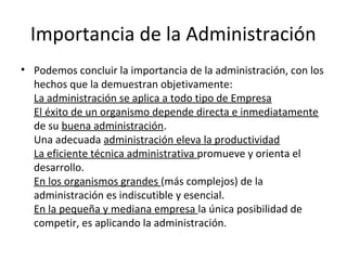 Importancia de la Administración
• Podemos concluir la importancia de la administración, con los
hechos que la demuestran objetivamente:
La administración se aplica a todo tipo de Empresa
El éxito de un organismo depende directa e inmediatamente
de su buena administración.
Una adecuada administración eleva la productividad
La eficiente técnica administrativa promueve y orienta el
desarrollo.
En los organismos grandes (más complejos) de la
administración es indiscutible y esencial.
En la pequeña y mediana empresa la única posibilidad de
competir, es aplicando la administración.
 