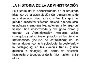 La historia de la Administración es el resultado
histórico de la acumulación del pensamiento de
muy diversos precursores, entre los que se
pueden encontrar filósofos, físicos, economistas,
estadistas y empresarios, quienes, a lo largo del
tiempo, han desarrollado y divulgado obras y
teorías. La Administración moderna utiliza
conceptos y principios empleados en las ciencias
matemáticas (incluso de estadística); en las
humanidades (como la psicología, la sociología y
la pedagogía); en las ciencias físicas (física,
química y biología), así como en derecho,
ingeniería o tecnología de la información, entre
otras.
LA HISTORIA DE LA ADMINISTRACIÓN
 