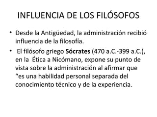 INFLUENCIA DE LOS FILÓSOFOS
• Desde la Antigüedad, la administración recibió
influencia de la filosofía.
• El filósofo griego Sócrates (470 a.C.-399 a.C.),
en la Ética a Nicómano, expone su punto de
vista sobre la administración al afirmar que
“es una habilidad personal separada del
conocimiento técnico y de la experiencia.
 
