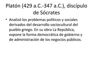 Platón (429 a.C.-347 a.C.), discípulo
de Sócrates
• Analizó los problemas políticos y sociales
derivados del desarrollo sociocultural del
pueblo griego. En su obra La República,
expone la forma democrática de gobierno y
de administración de los negocios públicos.
 