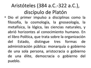 Aristóteles (384 a.C.-322 a.C.),
discípulo de Platón
• Dio el primer impulso a disciplinas como la
filosofía, la cosmología, la gnoseología, la
metafísica, la lógica, las ciencias naturales, y
abrió horizontes al conocimiento humano. En
el libro Política, que trata sobre la organización
del Estado, distingue tres formas de
administración pública: monarquía o gobierno
de una sola persona, aristocracia o gobierno
de una élite, democracia o gobierno del
pueblo.
 