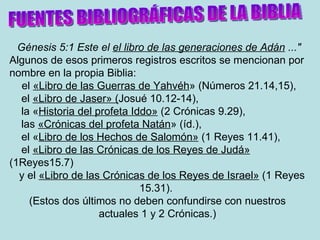 Génesis 5:1 Este el  el libro de las generaciones de Adán  ..." Algunos de esos primeros registros escritos se mencionan por nombre en la propia Biblia:  el  «Libro de las Guerras de Yahvéh » (Números 21.14,15), el  «Libro de Jaser» ( Josué 10.12-14),  la « Historia del profeta Iddo»  (2 Crónicas 9.29), las  «Crónicas del profeta Natán » (íd.),  el « Libro de los Hechos de Salomón»  (1 Reyes 11.41), el  «Libro de las Crónicas de los Reyes de Judá»   (1Reyes15.7)  y el  «Libro de las Crónicas de los Reyes de Israel»  (1 Reyes 15.31).  (Estos dos últimos no deben confundirse con nuestros actuales 1 y 2 Crónicas.) FUENTES BIBLIOGRÁFICAS DE LA BIBLIA 