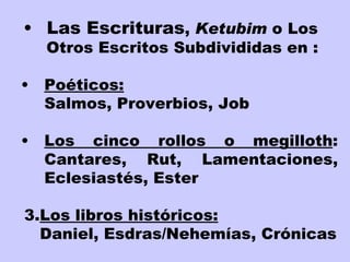 Las Escrituras ,  Ketubim  o Los Otros Escritos Subdivididas en : Poéticos:   Salmos, Proverbios, Job Los cinco rollos o megilloth : Cantares, Rut, Lamentaciones, Eclesiastés, Ester 3. Los libros históricos: Daniel, Esdras/Nehemías, Crónicas   