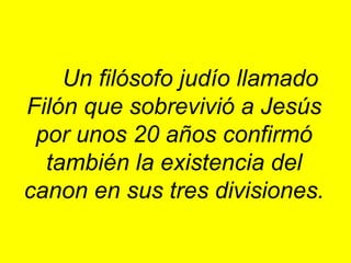 Un filósofo judío llamado Filón que sobrevivió a Jesús por unos 20 años confirmó también la existencia del canon en sus tres divisiones. 