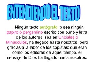 Ningún texto  autógrafo , o sea ningún  papiro o pergamino  escrito con puño y letra de los autores  sea en  Unciales o Minúsculos , ha llegado hasta nosotros; pero gracias a la labor de los copistas; que eran como los editores de aquel tiempo, el mensaje de Dios ha llegado hasta nosotros.  ENTENDIENDO EL TEXTO 