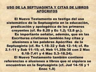 USO DE LA SEPTUAGINTA Y CITAS DE LIBROS APÓCRIFOS   El Nuevo Testamento es testigo del uso sistemático de la Septuaginta en la educación, predicación y apologética de los primeros creyentes (cf. Ro 8.20 y Ec 1.2; 12.8 gr.).  Es importante señalar, además, que en las Escrituras cristianas también hay citas y alusiones a las palabras Apócrifas  de la Septuaginta (cf. Ro 1.18–32 y Sab 12–14; cf. Ro 2.1–11 y Sab 11–15; cf. Heb 11.35b-38 con 2 Mac 6.18–7.41 y 4 Mac 5.3–18.24).  El Nuevo Testamento también contiene referencias o alusiones a libros que ni siquiera se encuentran en la Septuaginta (cf. Jud 14–16 y 1 Enoc 1.9)   