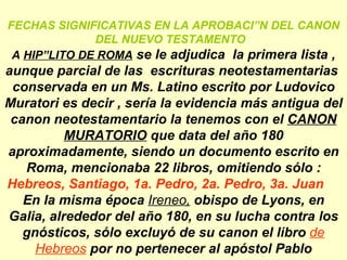 FECHAS SIGNIFICATIVAS EN LA APROBACIÓN DEL CANON DEL NUEVO TESTAMENTO  A  HIPÓLITO DE ROMA  se le adjudica  la primera lista , aunque parcial de las  escrituras neotestamentarias  conservada en un Ms. Latino escrito por Ludovico Muratori es decir , sería la evidencia más antigua del canon neotestamentario la tenemos con el  CANON MURATORIO  que data del año 180 aproximadamente, siendo un documento escrito en Roma, mencionaba 22 libros, omitiendo sólo : Hebreos, Santiago, 1a. Pedro, 2a. Pedro, 3a. Juan En la misma época  Ireneo,  obispo de Lyons, en Galia, alrededor del año 180, en su lucha contra los gnósticos, sólo excluyó de su canon el libro  de Hebreos  por no pertenecer al apóstol Pablo 