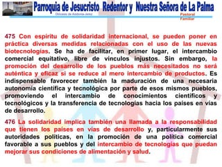 Diócesis de Asidonia-Jerez Pastoral
Familiar
475 Con espíritu de solidaridad internacional, se pueden poner en
práctica diversas medidas relacionadas con el uso de las nuevas
biotecnologías. Se ha de facilitar, en primer lugar, el intercambio
comercial equitativo, libre de vínculos injustos. Sin embargo, la
promoción del desarrollo de los pueblos más necesitados no será
auténtica y eficaz si se reduce al mero intercambio de productos. Es
indispensable favorecer también la maduración de una necesaria
autonomía científica y tecnológica por parte de esos mismos pueblos,
promoviendo el intercambio de conocimientos científicos y
tecnológicos y la transferencia de tecnologías hacia los países en vías
de desarrollo.
476 La solidaridad implica también una llamada a la responsabilidad
que tienen los países en vías de desarrollo y, particularmente sus
autoridades políticas, en la promoción de una política comercial
favorable a sus pueblos y del intercambio de tecnologías que puedan
mejorar sus condiciones de alimentación y salud.
 