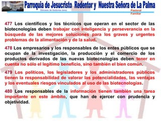 Diócesis de Asidonia-Jerez Pastoral
Familiar
477 Los científicos y los técnicos que operan en el sector de las
biotecnologías deben trabajar con inteligencia y perseverancia en la
búsqueda de las mejores soluciones para los graves y urgentes
problemas de la alimentación y de la salud.
478 Los empresarios y los responsables de los entes públicos que se
ocupan de la investigación, la producción y el comercio de los
productos derivados de las nuevas biotecnologías deben tener en
cuenta no sólo el legítimo beneficio, sino también el bien común.
479 Los políticos, los legisladores y los administradores públicos
tienen la responsabilidad de valorar las potencialidades, las ventajas
y los eventuales riesgos vinculados al uso de las biotecnologías.
480 Los responsables de la información tienen también una tarea
importante en este ámbito, que han de ejercer con prudencia y
objetividad.
 