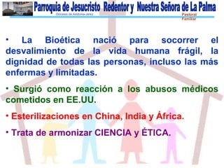 Diócesis de Asidonia-Jerez Pastoral
Familiar
• La Bioética nació para socorrer el
desvalimiento de la vida humana frágil, la
dignidad de todas las personas, incluso las más
enfermas y limitadas.
• Surgió como reacción a los abusos médicos
cometidos en EE.UU.
• Esterilizaciones en China, India y África.
• Trata de armonizar CIENCIA y ÉTICA.
 