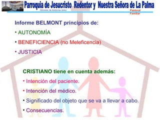 Diócesis de Asidonia-Jerez Pastoral
Familiar
Informe BELMONT principios de:
• AUTONOMÍA
• BENEFICIENCIA (no Meleficencia)
• JUSTICIA
CRISTIANO tiene en cuenta además:
• Intención del paciente.
• Intención del médico.
• Significado del objeto que se va a llevar a cabo.
• Consecuencias.
 