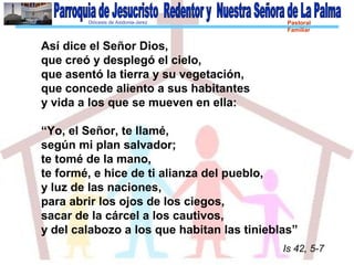 Diócesis de Asidonia-Jerez Pastoral
Familiar
Así dice el Señor Dios,
que creó y desplegó el cielo,
que asentó la tierra y su vegetación,
que concede aliento a sus habitantes
y vida a los que se mueven en ella:
“Yo, el Señor, te llamé,
según mi plan salvador;
te tomé de la mano,
te formé, e hice de ti alianza del pueblo,
y luz de las naciones,
para abrir los ojos de los ciegos,
sacar de la cárcel a los cautivos,
y del calabozo a los que habitan las tinieblas”
Is 42, 5-7
 