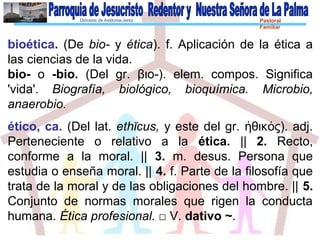 Diócesis de Asidonia-Jerez Pastoral
Familiar
bioética. (De bio- y ética). f. Aplicación de la ética a
las ciencias de la vida.
bio- o -bio. (Del gr. βιο-). elem. compos. Significa
'vida'. Biografía, biológico, bioquímica. Microbio,
anaerobio.
ético, ca. (Del lat. ethĭcus, y este del gr. θικ ς). adj.ἠ ό
Perteneciente o relativo a la ética. || 2. Recto,
conforme a la moral. || 3. m. desus. Persona que
estudia o enseña moral. || 4. f. Parte de la filosofía que
trata de la moral y de las obligaciones del hombre. || 5.
Conjunto de normas morales que rigen la conducta
humana. Ética profesional. □ V. dativo ~.
 