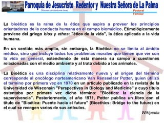Diócesis de Asidonia-Jerez Pastoral
Familiar
La bioética es la rama de la ética que aspira a proveer los principios
orientadores de la conducta humana en el campo biomédico. Etimológicamente
proviene del griego bios y ethos: "ética de la vida", la ética aplicada a la vida
humana.
En un sentido más amplio, sin embargo, la Bioética no se limita al ámbito
médico, sino que incluye todos los problemas morales que tienen que ver con
la vida en general, extendiendo de esta manera su campo a cuestiones
relacionadas con el medio ambiente y al trato debido a los animales.
La Bioética es una disciplina relativamente nueva y el origen del término
corresponde al oncólogo norteamericano Van Rensselaer Potter, quien utilizó
el término por primera vez en 1970 en un artículo publicado en la revista de la
Universidad de Wisconsin "Perspectives in Biology and Medicine" y cuyo título
ostentaba por primera vez dicho término: "Bioética: la ciencia de la
supervivencia". Posteriormente, el año 1971, Potter publica un libro con el
título de "Bioética: Puente hacia el futuro" (Bioethics: Bridge to the future) en
el cual se recogen varios de sus artículos.
Wikipedia
 