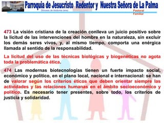 Diócesis de Asidonia-Jerez Pastoral
Familiar
473 La visión cristiana de la creación conlleva un juicio positivo sobre
la licitud de las intervenciones del hombre en la naturaleza, sin excluir
los demás seres vivos, y, al mismo tiempo, comporta una enérgica
llamada al sentido de la responsabilidad.
La licitud del uso de las técnicas biológicas y biogenéticas no agota
toda la problemática ética.
474 Las modernas biotecnologías tienen un fuerte impacto social,
económico y político, en el plano local, nacional e internacional: se han
de valorar según los criterios éticos que deben orientar siempre las
actividades y las relaciones humanas en el ámbito socioeconómico y
político. Es necesario tener presentes, sobre todo, los criterios de
justicia y solidaridad.
 