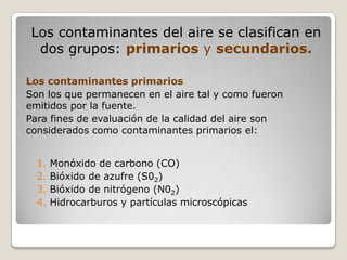 Los contaminantes del aire se clasifican en
  dos grupos: primarios y secundarios.

Los contaminantes primarios
Son los que permanecen en el aire tal y como fueron
emitidos por la fuente.
Para fines de evaluación de la calidad del aire son
considerados como contaminantes primarios el:


  1.   Monóxido de carbono (CO)
  2.   Bióxido de azufre (S02)
  3.   Bióxido de nitrógeno (N02)
  4.   Hidrocarburos y partículas microscópicas
 