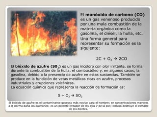 El monóxido de carbono (CO)
                                                       es un gas venenoso producido
                                                       por una mala combustión de la
                                                       materia orgánica como la
                                                       gasolina, el diésel, la hulla, etc.
                                                       Una forma general para
                                                       representar su formación es la
                                                       siguiente:

                                                                   2C + O2  2CO
 El bióxido de azufre (S02) es un gas incoloro con olor irritante, se forma
 durante la combustión de la hulla, el combustóleo y, en algunos casos, la
 gasolina, debido a la presencia de azufre en estas sustancias. También se
 produce en la fundición de vetas metálicas ricas en azufre, procesos
 industriales y erupciones volcánicas.
 La ecuación química que representa la reacción de formación es:

                                     S + O2  SO2

El bióxido de azufre es el contaminante gaseoso más nocivo para el hombre; en concentraciones mayores
a la norma daña los pulmones; es un potente irritador de los ojos y de la piel; incluso destruye el esmalte
                                             de los dientes.
 