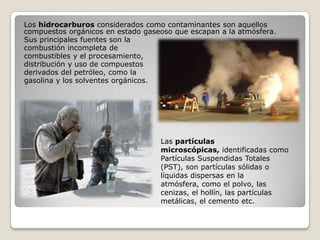 Los hidrocarburos considerados como contaminantes son aquellos
compuestos orgánicos en estado gaseoso que escapan a la atmósfera.
Sus principales fuentes son la
combustión incompleta de
combustibles y el procesamiento,
distribución y uso de compuestos
derivados del petróleo, como la
gasolina y los solventes orgánicos.




                                   Las partículas
                                   microscópicas, identificadas como
                                   Partículas Suspendidas Totales
                                   (PST), son partículas sólidas o
                                   líquidas dispersas en la
                                   atmósfera, como el polvo, las
                                   cenizas, el hollín, las partículas
                                   metálicas, el cemento etc.
 