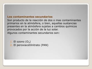 Los contaminantes secundarios
Son producto de la reacción de dos o mas contaminantes
primarios en la atmósfera, o bien, aquellas sustancias
presentes en la atmósfera sujetas a cambios químicos
provocados por la acción de la luz solar.
Algunos contaminantes secundarios son:


  1. El ozono (O3)
  2. El peroxiacetilnitrato (PAN)
 