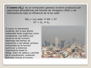 El ozono (O3) es un compuesto gaseoso incoloro produccio por
 reacciones atmosféricas del bióxido de nitrógeno (2NO) y de
 hidrocarburos bajo la influencia de la luz solar

                   NO2 + Luz solar  NO + O*
                          O* + O2  O3

El ozono es demasiado
oxidante, por lo que afecta
materiales tanto orgánicos como
inorgánicos. Los daños que
causa en el ser humano
dependen del tiempo de
exposición y van desde cambios
temporales en la función
pulmonar y síntomas
respiratorios hasta la
fatiga, dolor de cabeza y perdida
de la coordinación, pudiendo
provocar incluso la muerte.
 