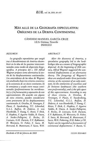 KEIL, vol. 26, 2003, 83-107



         MÁS ALLÁ DE LA GEOGRAFÍA ESPECULATIVA:
             ORÍGENES DE LA DERIVA CONTINENTAL

                      CÁNDIDO MANUEL GARCÍA CRUZ
                            I.E.S. Güímar, Tenerife
                                   INHIGEO


RESUMEN                                          ABSTRACT
     La geografía especulativa que surgió             After the discovery of America, a
tras el descubrimiento de América desem-         speculative geography led to the land-
bocó en la idea de los puentes interconti-       bridges idea as a means of biogeographic
nentales como medio de dispersión bioge-         dispersaL At the beginning of 20th cen-
°gráfica. A principios del s. XX Alfred          tury, Alfred Wegener suggested the con-
Wegener propuso como alternativa la teo-         tinental displacements as an alternative
ría de los desplazamientos continentales.        theory. The foregoings of Wegener's
Los antecedentes de las ideas de Wegener         ideas are analysed under three particular
son analizados bajo tres criterios concretos:    criteria: a) the existence of an only conti-
a) la existencia de un único continente, b)      nent, b) the sirnilarities of coastlines and
la semejanza y acople entre masas conti-         fit between landmasses (the southern
nentales (preferentemente las meridiona-         ones preferentially), and c) the split apart
les) y c) la fracturación y separación de este   of this supercontinent. According to any
supercontinente. De acuerdo con alguno           of these criteria, A. Ortelius, R.
de estos criterios, pueden considerarse           Verstegen, E Placet, E. Swedenborg,
como precursores de los desplazamientos           T.C. Lilienthal, G. L. L. Buffon, D.
continentales A. Ortelius, R. Verstegen, E       Diderot, A. von Humboldt, T Young, C.
Placet, E. Swedenborg, T C. Lilienthal,          Ritter, T Dick, E. Hopkins, E Aguirre
G.L.L. Buffon, D. Diderot, A. von                 Valdés, R. Owen, A. Snider-Pellegrini,
Humboldt, T Young, C. Ritter, T Dick,            E. Reclus, D. Lovisato, G.H. Darwin,
E. Hopkins, E Aguirre Valdés, R. Owen,           E.V Bykhanov, H. Wettstein, O. Fisher,
A. Snider-Pellegrini, E. Reclus, D.              E. Suess, M. Bertrand, R. Mantovani, E
Lovisato, G.H. Darwin, E.V. Bykhanov,            Sacco, W.H. Pickering, N.B. Baker y E B.
H. Wettstein, O. Fisher, E. Suess, M.            Taylor can be regarded as forerunners of
Bertrand, R. Mantovani, E Sacco, W.H.            continental displacements. E Bacon, G.

                                    	
Recibido el 20 de febrero de 2003                                                  0210-8615
 