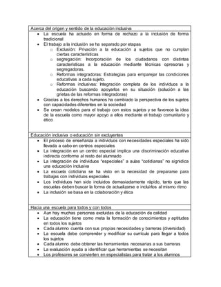 Acerca del origen y sentido de la educación inclusiva
 La escuela ha actuado en forma de rechazo a la inclusión de forma
tradicional
 El trabajo a la inclusión se ha separado por etapas
o Exclusión: Privación a la educación a sujetos que no cumplan
ciertas características
o segregación: Incorporación de los ciudadanos con distintas
características a la educación mediante técnicas opresoras y
segregadoras.
o Reformas integradoras: Estrategias para emparejar las condiciones
educativas a cada sujeto.
o Reformas inclusivas: Integración completa de los individuos a la
educación buscando apoyarlos en su situación (solución a las
grietas de las reformas integradoras)
 Gracias a los derechos humanos ha cambiado la perspectiva de los sujetos
con capacidades diferentes en la sociedad
 Se crean modelos para el trabajo con estos sujetos y se favorece la idea
de la escuela como mayor apoyo a ellos mediante el trabajo comunitario y
ético
Educación inclusiva o educación sin excluyentes
 El proceso de enseñanza a individuos con necesidades especiales ha sido
llevada a cabo en centros especiales
 La integración en un centro especial implica una discriminación educativa
indirecta conforme al resto del alumnado
 La integración de individuos “especiales” a aulas “cotidianas” no signidica
una educación inclusiva
 La escuela cotidiana se ha visto en la necesidad de prepararse para
trabajas con individuos especiales
 Los individuos han sido incluidos demasiadamente rápido, tanto que las
escuelas deben buscar la forma de actualizarse e incluirlos al mismo ritmo
 La inclusión se basa en la colaboración y ética
Hacia una escuela para todos y con todos
 Aun hay muchas personas excluidas de la educación de calidad
 La educación tiene como meta la formación de conocimientos y aptitudes
en todos los sujetos
 Cada alumno cuenta con sus propias necesidades y barreras (diversidad)
 La escuela debe comprender y modificar su currículo para llegar a todos
los sujetos
 Cada alumno debe obtener las herramientas necesarias a sus barreras
 La evaluación ayuda a identificar que herramientas se necesitan
 Los profesores se convierten en especialistas para tratar a los alumnos
 