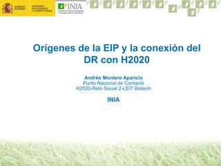 Orígenes de la EIP y la conexión del
DR con H2020
Andrés Montero Aparicio
Punto Nacional de Contacto
H2020-Reto Social 2-LEIT Biotech
INIA
 