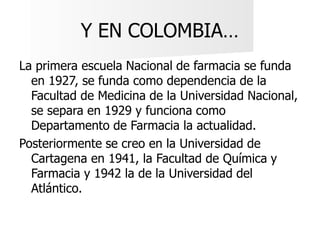 Y EN COLOMBIA…
La primera escuela Nacional de farmacia se funda
en 1927, se funda como dependencia de la
Facultad de Medic...