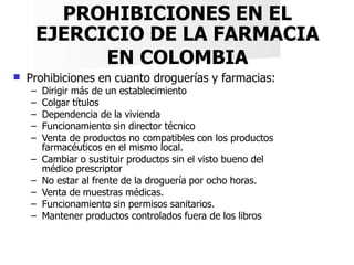 PROHIBICIONES EN EL
EJERCICIO DE LA FARMACIA
EN COLOMBIA
 Prohibiciones en cuanto droguerías y farmacias:
– Dirigir más d...