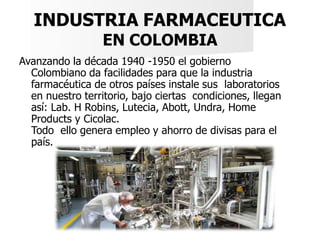 INDUSTRIA FARMACEUTICA
EN COLOMBIA
Avanzando la década 1940 -1950 el gobierno
Colombiano da facilidades para que la indust...