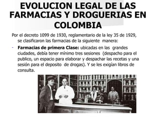 EVOLUCION LEGAL DE LAS
FARMACIAS Y DROGUERIAS EN
COLOMBIA
Por el decreto 1099 de 1930, reglamentario de la ley 35 de 1929,...