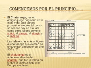 Comencemos por el principio......El Chaturanga,  es un antiguo juego originario de la India y del cual parece provenir el ajedrez tal como se conoce hoy en día, así como otros juegos como el shōgi, el xiangqi, el sittuyin y el makruk. Las referencias más antiguas al chaturanga que existen se encuentran alrededor del año 500 a. C.. El chaturanga es el antecesor directo del shatranj, que fue la forma en la que el ajedrez llegó a la Europa medieval.CHATURANGA      Firdusi poeta persa plantea que el juego se creó tras una guerra de sucesión al trono entre dos hermanos. Por lo que un grupo de sabios decidió reproducir dicha batalla, colocando en un suelo de escaques de madera teca oscura y marfil blanco estatuillas que representaban: dos grupos de infantes en fila, atrás del grupo de infantes se colocaron ordenadamente, el rey, su general, dos elefantes, dos carruajes y dos caballeros con sus respectivos equinos. A cada estatuilla se le atribuyó el papel que habían jugado en la batalla.