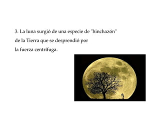 3. La luna surgió de una especie de "hinchazón" 
de la Tierra que se desprendió por 
la fuerza centrífuga. 
 