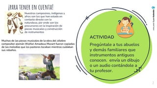 ¡para tener en cuenta!
Nuestros campesinos, indígenas y
afros son los que han estado en
contacto directo con la
naturaleza, por ende son los
precursores en la inspiración de
piezas musicales y construcción
de instrumentos
2
Muchas de las piezas musicales de la obra del célebre
compositor alemán Wolfan Amadeus Mozart fueron copiadas
de las melodías que los pastores tocaban mientras cuidaban
sus rebaños.
ACTIVIDAD
Pregúntale a tus abuelos
y demás familiares que
instrumentos antiguos
conocen. envía un dibujo
o un audio contándole a
tu profesor.
 