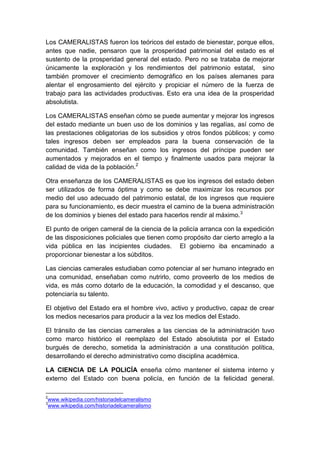 Los CAMERALISTAS fueron los teóricos del estado de bienestar, porque ellos,
antes que nadie, pensaron que la prosperidad patrimonial del estado es el
sustento de la prosperidad general del estado. Pero no se trataba de mejorar
únicamente la exploración y los rendimientos del patrimonio estatal, sino
también promover el crecimiento demográfico en los países alemanes para
alentar el engrosamiento del ejército y propiciar el número de la fuerza de
trabajo para las actividades productivas. Esto era una idea de la prosperidad
absolutista.
Los CAMERALISTAS enseñan cómo se puede aumentar y mejorar los ingresos
del estado mediante un buen uso de los dominios y las regalías, así como de
las prestaciones obligatorias de los subsidios y otros fondos públicos; y como
tales ingresos deben ser empleados para la buena conservación de la
comunidad. También enseñan como los ingresos del príncipe pueden ser
aumentados y mejorados en el tiempo y finalmente usados para mejorar la
calidad de vida de la población.2
Otra enseñanza de los CAMERALISTAS es que los ingresos del estado deben
ser utilizados de forma óptima y como se debe maximizar los recursos por
medio del uso adecuado del patrimonio estatal, de los ingresos que requiere
para su funcionamiento, es decir muestra el camino de la buena administración
de los dominios y bienes del estado para hacerlos rendir al máximo.3
El punto de origen cameral de la ciencia de la policía arranca con la expedición
de las disposiciones policiales que tienen como propósito dar cierto arreglo a la
vida pública en las incipientes ciudades. El gobierno iba encaminado a
proporcionar bienestar a los súbditos.
Las ciencias camerales estudiaban como potenciar al ser humano integrado en
una comunidad, enseñaban como nutrirlo, como proveerlo de los medios de
vida, es más como dotarlo de la educación, la comodidad y el descanso, que
potenciaría su talento.
El objetivo del Estado era el hombre vivo, activo y productivo, capaz de crear
los medios necesarios para producir a la vez los medios del Estado.
El tránsito de las ciencias camerales a las ciencias de la administración tuvo
como marco histórico el reemplazo del Estado absolutista por el Estado
burgués de derecho, sometida la administración a una constitución política,
desarrollando el derecho administrativo como disciplina académica.
LA CIENCIA DE LA POLICÍA enseña cómo mantener el sistema interno y
externo del Estado con buena policía, en función de la felicidad general.
2
www.wikipedia.com/historiadelcameralismo
3
www.wikipedia.com/historiadelcameralismo
 