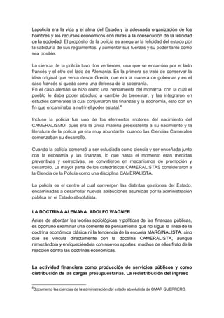 Lapolicía era la vida y el alma del Estado,y la adecuada organización de los
hombres y los recursos económicos con miras a la consecución de la felicidad
de la sociedad. El propósito de la policía es asegurar la felicidad del estado por
la sabiduría de sus reglamentos, y aumentar sus fuerzas y su poder tanto como
sea posible.
La ciencia de la policía tuvo dos vertientes, una que se encamino por el lado
francés y el otro del lado de Alemania. En la primera se trató de conservar la
idea original que venía desde Grecia, que era la manera de gobernar y en el
caso francés si quedo como una defensa de la soberanía.
En el caso alemán se hizo como una herramienta del monarca, con la cual el
pueblo le daba poder absoluto a cambio de bienestar, y las integraron en
estudios camerales la cual conjuntaron las finanzas y la economía, esto con un
fin que encaminaba a nutrir el poder estatal.4
Incluso la policía fue uno de los elementos motores del nacimiento del
CAMERALISMO, pues era la única materia preexistente a su nacimiento y la
literatura de la policía ya era muy abundante, cuando las Ciencias Camerales
comenzaban su desarrollo.
Cuando la policía comenzó a ser estudiada como ciencia y ser enseñada junto
con la economía y las finanzas, lo que hasta el momento eran medidas
preventivas y correctivas, se convirtieron en mecanismos de promoción y
desarrollo. La mayor parte de los catedráticos CAMERALISTAS consideraron a
la Ciencia de la Policía como una disciplina CAMERALISTA.
La policía es el centro al cual convergen las distintas gestiones del Estado,
encaminadas a desarrollar nuevas atribuciones asumidas por la administración
pública en el Estado absolutista.
LA DOCTRINA ALEMANA. ADOLFO WAGNER
Antes de abordar las teorías sociológicas y políticas de las finanzas públicas,
es oportuno examinar una corriente de pensamiento que no sigue la línea de la
doctrina económica clásica ni la tendencia de la escuela MARGINALISTA, sino
que se vincula directamente con la doctrina CAMERALISTA, aunque
remozándola y enriqueciéndola con nuevos aportes, muchos de ellos fruto de la
reacción contra las doctrinas económicas.
La actividad financiera como producción de servicios públicos y como
distribución de las cargas presupuestarias. La redistribución del ingreso
4
Documento las ciencias de la administración del estado absolutista de OMAR GUERRERO.
 