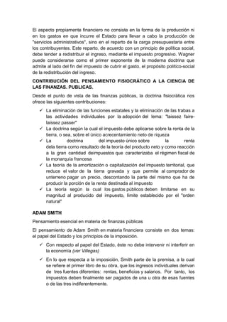 El aspecto propiamente financiero no consiste en la forma de la producción ni
en los gastos en que incurre el Estado para llevar a cabo la producción de
"servicios administrativos", sino en el reparto de la carga presupuestaria entre
los contribuyentes. Este reparto, de acuerdo con un principio de política social,
debe tender a redistribuir el ingreso, mediante el impuesto progresivo. Wagner
puede considerarse como el primer exponente de la moderna doctrina que
admite al lado del fin del impuesto de cubrir el gasto, el propósito político-social
de la redistribución del ingreso.
CONTRIBUCIÓN DEL PENSAMIENTO FISIOCRÁTICO A LA CIENCIA DE
LAS FINANZAS. PUBLICAS.
Desde el punto de vista de las finanzas públicas, la doctrina fisiocrática nos
ofrece las siguientes contribuciones:
 La eliminación de las funciones estatales y la eliminación de las trabas a
las actividades individuales por la adopción del lema: "laissez faire-
laissez passer"
 La doctrina según la cual el impuesto debe aplicarse sobre la renta de la
tierra, o sea, sobre el único acrecentamiento neto de riqueza
 La doctrina del impuesto único sobre la renta
dela tierra como resultado de la teoría del producto neto y como reacción
a la gran cantidad deimpuestos que caracterizaba el régimen fiscal de
la monarquía francesa
 La teoría de la amortización o capitalización del impuesto territorial, que
reduce el valor de la tierra gravada y que permite al comprador de
unterreno pagar un precio, descontando la parte del mismo que ha de
producir la porción de la renta destinada al impuesto
 La teoría según la cual los gastos públicos deben limitarse en su
magnitud al producido del impuesto, límite establecido por el "orden
natural"
ADAM SMITH
Pensamiento esencial en materia de finanzas públicas
El pensamiento de Adam Smith en materia financiera consiste en dos temas:
el papel del Estado y los principios de la imposición.
 Con respecto al papel del Estado, éste no debe intervenir ni interferir en
la economía (ver Villegas)
 En lo que respecta a la imposición, Smith parte de la premisa, a la cual
se refiere el primer libro de su obra, que los ingresos individuales derivan
de tres fuentes diferentes: rentas, beneficios y salarios. Por tanto, los
impuestos deben finalmente ser pagados de una u otra de esas fuentes
o de las tres indiferentemente.
 