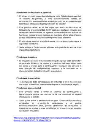 Principio de las facultades o igualdad
 El primer principio es que los súbditos de cada Estado deben contribuir
al sustento del gobierno, lo más aproximadamente posible, en
proporción con sus capacidades respectivas; esto es, en proporción con
la renta que ellos gozan bajo la protección del Estado.5
 Este principio reúne, en sí, las reglas que ahora se denominan de
la igualdad y proporcionalidad. Smith acota que cualquier impuesto que
recaiga en definitiva sobre los ingresos provenientes de una sola de las
fuentes es necesariamente desigual, en cuanto no afecta a las otras dos
(crítica a la doctrina fisiocrática del impuesto único a la tierra)
 El principio de igualdad equivale al que se conocerá como principio de la
capacidad contributiva.
 Se le atribuye a Smith también el haber anticipado la doctrina de la no
imponibilidad del ahorro.
Principio de la certeza
 El impuesto que cada individuo está obligado a pagar debe ser cierto y
no arbitrario. El tiempo, la manera y la cantidad del pago deben todos
ser claros y simples para el contribuyente y cualquier otra persona. A
este principio de la legalidad del impuesto y la exclusión de la
discrecionalidad de laadministración recaudadora.
Principio de la comodidad
 Todo impuesto debe ser recaudado en el tiempo o en el modo en que
con mayor probabilidad sea conveniente para el contribuyente pagarlo.
Principio de economicidad
Este principio tiende a limitar el sacrificio del contribuyente a
la menor suma posible por encima de la que constituye el ingreso
efectivo para el Estado.
Smith quiere evitar la existencia de un gran número de funcionarios y
empleados en el servicio de recaudación y el posible
beneficio personal de ellos, posible obstrucción de la industria, la
imposición de multas y otras penalidades en la que incurren aquellos
que evaden impuestos.
5
http://www.inap.org.mx/portal/images/RAP/teoria%20administrativa%20del%2
0estado.pdf PRINCIPIOS DE ADAM SMITH
 