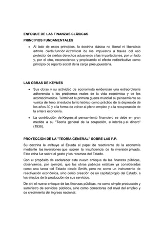 ENFOQUE DE LAS FINANZAS CLÁSICAS
PRINCIPIOS FUNDAMENTALES
Al lado de estos principios, la doctrina clásica no liberal ni liberalista
admite cierta función extrafiscal de los impuestos a través del uso
protector de ciertos derechos aduaneros a las importaciones, por un lado
y, por el otro, reconociendo y propiciando el efecto redistributivo como
principio de reparto social de la carga presupuestaria.
LAS OBRAS DE KEYNES
Sus obras y su actividad de economista evidencian una extraordinaria
adherencia a los problemas reales de la vida económica y de los
acontecimientos. Terminad la primera guerra mundial su pensamiento se
vuelca de lleno al estudio tanto teórico como práctico de la depresión de
los años 30 y a la forma de volver al pleno empleo y a la recuperación de
la entera economía.
La contribución de Keynes al pensamiento financiero se debe en gran
medida a su "Teoría general de la ocupación, el interés y el dinero"
(1936).
PROYECCIÓN DE LA "TEORÍA GENERAL" SOBRE LAS F.P.
Su doctrina le atribuye al Estado el papel de reactivante de la economía
mediante las inversiones que suplen la insuficiencia de la inversión privada.
Esto echa luz sobre el gasto y los recursos del Estado.
Con el propósito de esclarecer este nuevo enfoque de las finanzas públicas,
observamos, por ejemplo, que las obras públicas estaban ya consideradas
como una tarea del Estado desde Smith, pero no como un instrumento de
reactivación económica, sino como creación de un capital propio del Estado, a
los efectos de la producción de sus servicios.
De ahí el nuevo enfoque de las finanzas públicas, no como simple producción y
suministro de servicios públicos, sino como correctoras del nivel del empleo y
de crecimiento del ingreso nacional.
 