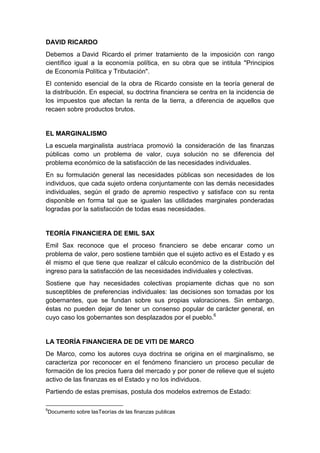 DAVID RICARDO
Debemos a David Ricardo el primer tratamiento de la imposición con rango
científico igual a la economía política, en su obra que se intitula "Principios
de Economía Política y Tributación".
El contenido esencial de la obra de Ricardo consiste en la teoría general de
la distribución. En especial, su doctrina financiera se centra en la incidencia de
los impuestos que afectan la renta de la tierra, a diferencia de aquellos que
recaen sobre productos brutos.
EL MARGINALISMO
La escuela marginalista austríaca promovió la consideración de las finanzas
públicas como un problema de valor, cuya solución no se diferencia del
problema económico de la satisfacción de las necesidades individuales.
En su formulación general las necesidades públicas son necesidades de los
individuos, que cada sujeto ordena conjuntamente con las demás necesidades
individuales, según el grado de apremio respectivo y satisface con su renta
disponible en forma tal que se igualen las utilidades marginales ponderadas
logradas por la satisfacción de todas esas necesidades.
TEORÍA FINANCIERA DE EMIL SAX
Emil Sax reconoce que el proceso financiero se debe encarar como un
problema de valor, pero sostiene también que el sujeto activo es el Estado y es
él mismo el que tiene que realizar el cálculo económico de la distribución del
ingreso para la satisfacción de las necesidades individuales y colectivas.
Sostiene que hay necesidades colectivas propiamente dichas que no son
susceptibles de preferencias individuales: las decisiones son tomadas por los
gobernantes, que se fundan sobre sus propias valoraciones. Sin embargo,
éstas no pueden dejar de tener un consenso popular de carácter general, en
cuyo caso los gobernantes son desplazados por el pueblo.6
LA TEORÍA FINANCIERA DE DE VITI DE MARCO
De Marco, como los autores cuya doctrina se origina en el marginalismo, se
caracteriza por reconocer en el fenómeno financiero un proceso peculiar de
formación de los precios fuera del mercado y por poner de relieve que el sujeto
activo de las finanzas es el Estado y no los individuos.
Partiendo de estas premisas, postula dos modelos extremos de Estado:
6
Documento sobre lasTeorías de las finanzas publicas
 