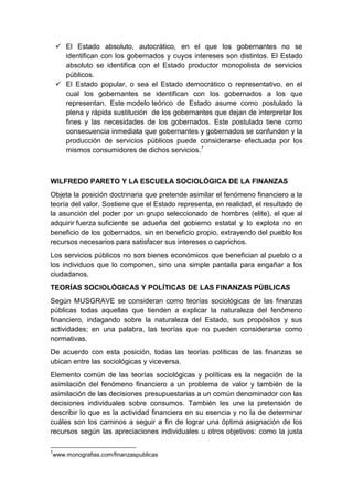  El Estado absoluto, autocrático, en el que los gobernantes no se
identifican con los gobernados y cuyos intereses son distintos. El Estado
absoluto se identifica con el Estado productor monopolista de servicios
públicos.
 El Estado popular, o sea el Estado democrático o representativo, en el
cual los gobernantes se identifican con los gobernados a los que
representan. Este modelo teórico de Estado asume como postulado la
plena y rápida sustitución de los gobernantes que dejan de interpretar los
fines y las necesidades de los gobernados. Este postulado tiene como
consecuencia inmediata que gobernantes y gobernados se confunden y la
producción de servicios públicos puede considerarse efectuada por los
mismos consumidores de dichos servicios.7
WILFREDO PARETO Y LA ESCUELA SOCIOLÓGICA DE LA FINANZAS
Objeta la posición doctrinaria que pretende asimilar el fenómeno financiero a la
teoría del valor. Sostiene que el Estado representa, en realidad, el resultado de
la asunción del poder por un grupo seleccionado de hombres (elite), el que al
adquirir fuerza suficiente se adueña del gobierno estatal y lo explota no en
beneficio de los gobernados, sin en beneficio propio, extrayendo del pueblo los
recursos necesarios para satisfacer sus intereses o caprichos.
Los servicios públicos no son bienes económicos que benefician al pueblo o a
los individuos que lo componen, sino una simple pantalla para engañar a los
ciudadanos.
TEORÍAS SOCIOLÓGICAS Y POLÍTICAS DE LAS FINANZAS PÚBLICAS
Según MUSGRAVE se consideran como teorías sociológicas de las finanzas
públicas todas aquellas que tienden a explicar la naturaleza del fenómeno
financiero, indagando sobre la naturaleza del Estado, sus propósitos y sus
actividades; en una palabra, las teorías que no pueden considerarse como
normativas.
De acuerdo con esta posición, todas las teorías políticas de las finanzas se
ubican entre las sociológicas y viceversa.
Elemento común de las teorías sociológicas y políticas es la negación de la
asimilación del fenómeno financiero a un problema de valor y también de la
asimilación de las decisiones presupuestarias a un común denominador con las
decisiones individuales sobre consumos. También les une la pretensión de
describir lo que es la actividad financiera en su esencia y no la de determinar
cuáles son los caminos a seguir a fin de lograr una óptima asignación de los
recursos según las apreciaciones individuales u otros objetivos: como la justa
7
www.monografias.com/finanzaspublicas
 