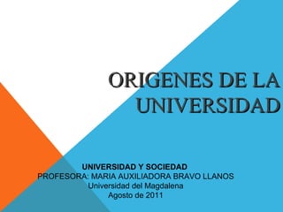 ORIGENES DE LA
                UNIVERSIDAD

        UNIVERSIDAD Y SOCIEDAD
PROFESORA: MARIA AUXILIADORA BRAVO LLANOS
          Universidad del Magdalena
               Agosto de 2011
 