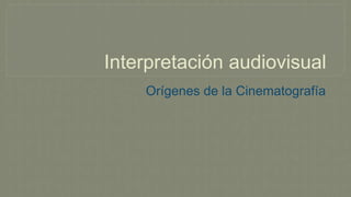 Interpretación audiovisual
Orígenes de la Cinematografía
 