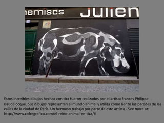 Estos increíbles dibujos hechos con tiza fueron realizados por el artista frances Philippe
Baudelocque. Sus dibujos representan al mundo animal y utiliza como lienzo las paredes de las
calles de la ciudad de París. Un hermoso trabajo por parte de este artista - See more at:
http://www.cofregrafico.com/el-reino-animal-en-tiza/#