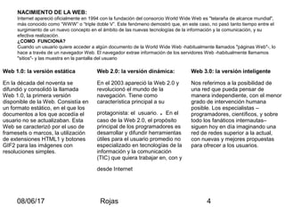 08/06/17 Rojas 4
NACIMIENTO DE LA WEB:
Internet apareció oficialmente en 1994 con la fundación del consorcio World Wide Web es "telaraña de alcance mundial",
más conocido como “WWW” o “triple doble V”. Este fenómeno demostró que, en este caso, no pasó tanto tiempo entre el
surgimiento de un nuevo concepto en el ámbito de las nuevas tecnologías de la información y la comunicación, y su
efectiva realización.
¿COMO FUNCIONA?
Cuando un usuario quiere acceder a algún documento de la World Wide Web -habitualmente llamados "páginas Web"-, lo
hace a través de un navegador Web. El navegador extrae información de los servidores Web -habitualmente llamamos
"sitios"- y las muestra en la pantalla del usuario
Web 1.0: la versión estática Web 2.0: la versión dinámica: Web 3.0: la versión inteligente
En la década del noventa se
difundió y consolidó la llamada
Web 1.0, la primera versión
disponible de la Web. Consistía en
un formato estático, en el que los
documentos a los que accedía el
usuario no se actualizaban. Esta
Web se caracterizó por el uso de
framesets o marcos, la utilización
de extensiones HTML1 y botones
GIF2 para las imágenes con
resoluciones simples.
En el 2003 apareció la Web 2.0 y
revolucionó el mundo de la
navegación. Tiene como
característica principal a su
protagonista: el usuario. . En el
caso de la Web 2.0, el propósito
principal de los programadores es
desarrollar y difundir herramientas
útiles para el usuario promedio no
especializado en tecnologías de la
información y la comunicación
(TIC) que quiera trabajar en, con y
desde Internet
Nos referimos a la posibilidad de
una red que pueda pensar de
manera independiente, con el menor
grado de intervención humana
posible. Los especialistas –
programadores, científicos, y sobre
todo los fanáticos internautas–
siguen hoy en día imaginando una
red de redes superior a la actual,
con nuevas y mejores propuestas
para ofrecer a los usuarios.
 