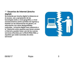 08/06/17 Rojas 5
 Usuarios de Internet (brecha
digital)
Se entiende por brecha digital la distancia en
el acceso, uso y apropiación de las
tecnologías tanto a nivel geográfico, a nivel
socioeconómico (entre quintiles de ingreso) y
también en las dimensiones de género, en
articulación con otras desigualdades
culturales. la brecha digital hace referencia a
la "distinción entre aquellos que tienen acceso
a Internet y pueden hacer uso de los nuevos
servicios ofrecidos por la World Wide Web, y
aquellos que están excluidos de estos
servicios"
 