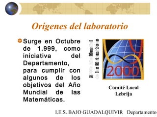 I.E.S. BAJO GUADALQUIVIR Departamento
Orígenes del laboratorio
Surge en Octubre
de 1.999, como
iniciativa del
Departamento,
para cumplir con
algunos de los
objetivos del Año
Mundial de las
Matemáticas.
Comité Local
Lebrija
 